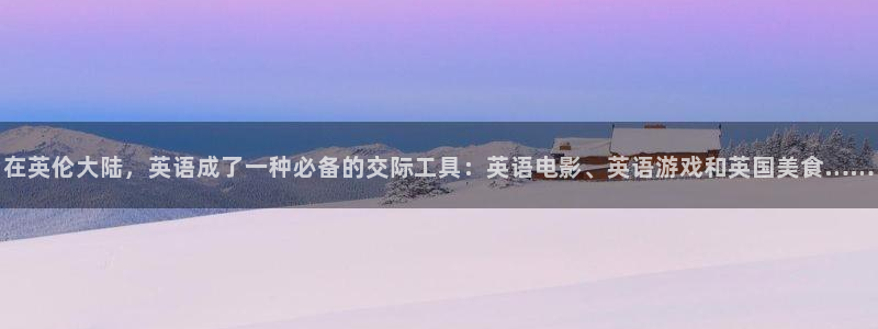 泰达娱乐官网：在英伦大陆，英语成了一种必备的交际工具：英语电影、英语游戏和英国美食……