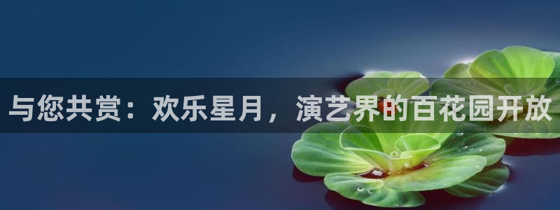 泰达娱乐是什么：与您共赏：欢乐星月，演艺界的百花园开放