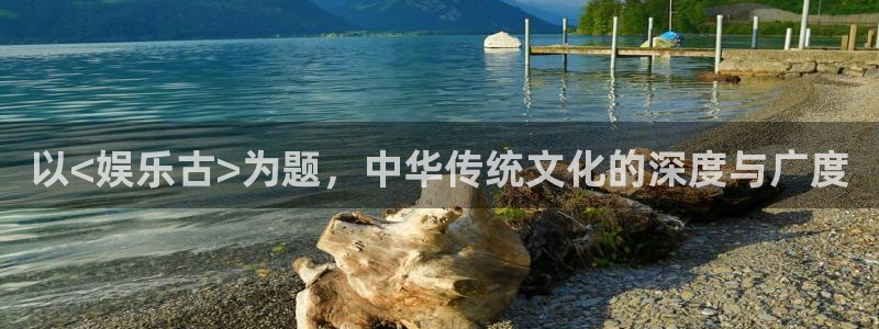 泰达娱乐,apk：以<娱乐古>为题，中华传统文化的深度与广度