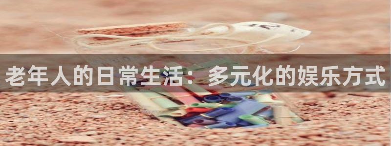 泰达娱乐预测pc在线预测网址：老年人的日常生活：多元化的娱乐方式