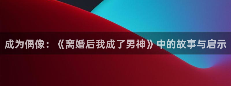 泰达娱乐是正规平台吗：成为偶像：《离婚后我成了男神》中的故事与启示